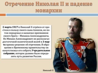 2 марта 1917 г. Николай II отрёкся от пре-
стола в пользу своего сына Алексея, но по-
том передумал и назначил преемником
своего брата – Михаила Александровича.
Но Михаил Александрович не располагал
достаточной политической волей и 3 мар-
та принял решение об отречении. В обра-
щении к Временному правительству он
напутствовал его собрать Учредительное
собрание, которое должно было опреде-
лить путь развития России.
 