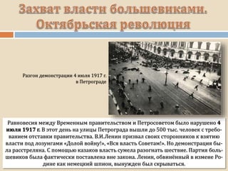 Равновесия между Временным правительством и Петросоветом было нарушено 4
июля 1917 г. В этот день на улицы Петрограда вышли до 500 тыс. человек с требо-
ванием отставки правительства. В.И.Ленин призвал своих сторонников к взятию
власти под лозунгами «Долой войну!», «Вся власть Советам!». Но демонстрация бы-
ла расстреляна. С помощью казаков власть сумела разогнать шествие. Партия боль-
шевиков была фактически поставлена вне закона. Ленин, обвинённый в измене Ро-
дине как немецкий шпион, вынужден был скрываться.
 