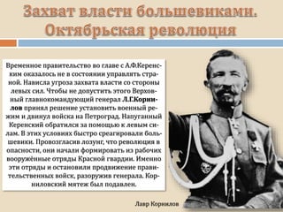 Временное правительство во главе с А.Ф.Керенс-
ким оказалось не в состоянии управлять стра-
ной. Нависла угроза захвата власти со стороны
левых сил. Чтобы не допустить этого Верхов-
ный главнокомандующий генерал Л.Г.Корни-
лов принял решение установить военный ре-
жим и двинул войска на Петроград. Напуганный
Керенский обратился за помощью к левым си-
лам. В этих условиях быстро среагировали боль-
шевики. Провозгласив лозунг, что революция в
опасности, они начали формировать из рабочих
вооружённые отряды Красной гвардии. Именно
эти отряды и остановили продвижение прави-
тельственных войск, разоружив генерала. Кор-
ниловский мятеж был подавлен.
 