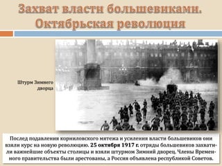 Послед подавления корниловского мятежа и усиления власти большевиков они
взяли курс на новую революцию. 25 октября 1917 г. отряды большевиков захвати-
ли важнейшие объекты столицы и взяли штурмом Зимний дворец. Члены Времен-
ного правительства были арестованы, а Россия объявлена республикой Советов.
 