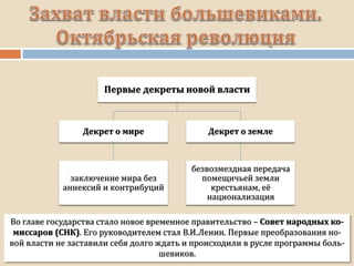 Во главе государства стало новое временное правительство – Совет народных ко-
миссаров (СНК). Его руководителем стал В.И.Ленин. Первые преобразования но-
вой власти не заставили себя долго ждать и происходили в русле программы боль-
шевиков.
Первые декреты новой власти
Декрет о мире
заключение мира без
аннексий и контрибуций
Декрет о земле
безвозмездная передача
помещичьей земли
крестьянам, её
национализация
 