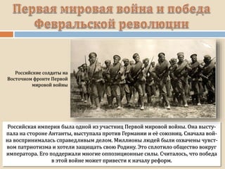 Российская империя была одной из участниц Первой мировой войны. Она высту-
пала на стороне Антанты, выступала против Германии и её союзниц. Сначала вой-
на воспринималась справедливым делом. Миллионы людей были охвачены чувст-
вом патриотизма и хотели защищать свою Родину. Это сплотило общество вокруг
императора. Его поддержали многие оппозиционные силы. Считалось, что победа
в этой войне может привести к началу реформ.
 