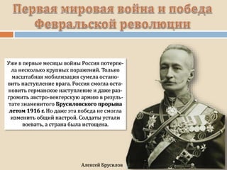 Уже в первые месяцы войны Россия потерпе-
ла несколько крупных поражений. Только
масштабная мобилизация сумела остано-
вить наступление врага. Россия смогла оста-
новить германское наступление и даже раз-
громить австро-венгерскую армию в резуль-
тате знаменитого Брусиловского прорыва
летом 1916 г. Но даже эта победа не смогла
изменить общий настрой. Солдаты устали
воевать, а страна была истощена.
 