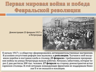 К началу 1917 г. в обществе сформировались антиправительственные настроения.
В условиях отсутствия реформ они вылились в революцию. Толчком к ней послу-
жили перебои в поставках хлеба в столицу. 23 февраля с требованием прекраще-
ния войны на улицы Петрограда вышли рабочие. Началась забастовка, которая че-
рез 2 дня достигла 300 тыс. человек. 27 февраля на сторону демонстрантов встал
гарнизон столицы. В этой ситуации командующие фронтами не поддержали Нико-
лая II и он оказался в изоляции.
 