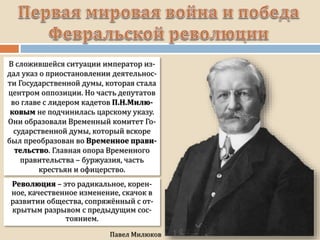 В сложившейся ситуации император из-
дал указ о приостановлении деятельнос-
ти Государственной думы, которая стала
центром оппозиции. Но часть депутатов
во главе с лидером кадетов П.Н.Милю-
ковым не подчинилась царскому указу.
Они образовали Временный комитет Го-
сударственной думы, который вскоре
был преобразован во Временное прави-
тельство. Главная опора Временного
правительства – буржуазия, часть
крестьян и офицерство.
Революция – это радикальное, корен-
ное, качественное изменение, скачок в
развитии общества, сопряжённый с от-
крытым разрывом с предыдущим сос-
тоянием.
 