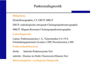UKA Medizinische Klinik III RWTH Aachen
direkt: Sekretin-Pankreozymin-Test
indirekt: Elastase im Stuhl, Fluorescein-Dilaurat-Test
Bakteriologische / zytologische Diagnostik
Pankreasdiagnostik
Bildgebung
(Endo)Sonographie, CT, ERCP, MRCP
ERCP: endoskopische retrograde Cholangiopankreaticographie
MRCP: Magnet-Resonanz Cholangiopankreaticographie
Labordiagnostik
Lipase, Pankreasamylase i. S., Tumormarker CA 19-9,
Entzündungsparameter (Leukos, CRP, Procalcitonin), LDH
Pankreasfunktionstests
 