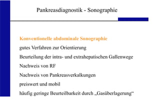 UKA Medizinische Klinik III RWTH Aachen
Pankreasdiagnostik - Sonographie
Konventionelle abdominale Sonographie
gutes Verfahren zur Orientierung
Beurteilung der intra- und extrahepatischen Gallenwege
Nachweis von RF
Nachweis von Pankreasverkalkungen
preiswert und mobil
häufig geringe Beurteilbarkeit durch „Gasüberlagerung“
 