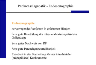 UKA Medizinische Klinik III RWTH Aachen
Pankreasdiagnostik - Endosonographie
Endosonographie
hervorragendes Verfahren in erfahrenen Händen
Sehr gute Beurteilung der intra- und extrahepatischen
Gallenwege
Sehr guter Nachweis von RF
Sehr gute Parenchymbeurteilbarkeit
Exzellent in der Beurteilung kleiner intraduktaler
(präpapillärer) Konkremente
 
