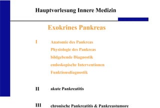 UKA Medizinische Klinik III RWTH Aachen
Hauptvorlesung Innere Medizin
Exokrines Pankreas
I
II
III
Anatomie des Pankreas
Physiologie des Pankreas
bildgebende Diagnostik
endoskopische Interventionen
Funktionsdiagnostik
akute Pankreatitis
chronische Pankreatitis & Pankreastumore
 