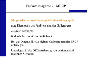UKA Medizinische Klinik III RWTH Aachen
Pankreasdiagnostik - MRCP
Magnet-Resonanz-Cholangio-Pankreaticographie
gute Diagnostik des Pankreas und der Gallenwege
„teures“ Verfahren
fehlende Interventionsmöglichkeit
Bei der Diagnostik von kleinen Gallensteinen der ERCP
unterlegen
Unterlegen in der Differenzierung von benignen und
malignen Stenosen
 