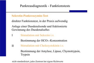 UKA Medizinische Klinik III RWTH Aachen
Pankreasdiagnostik - Funktionstests
Sekretin-Pankreozymin-Test
direkter Funktionstest, in der Praxis aufwendig
Anlage einer Duodenalsonde und fraktionierte
Gewinnung des Duodenalsaftes
I
II
Stimulation mit Sekretin i.v.
Bestimmung der HCO3--Konzentration
Stimulation mit Cholezystokinin i.v.
Bestimmung der Amylase, Lipase, Chymotrypsin,
Trypsin
nicht standardisiert, jedes Zentrum hat eigene Richtwerte
 