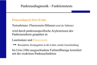 UKA Medizinische Klinik III RWTH Aachen
Pankreasdiagnostik - Funktionstests
Pancreolauryl-Test (Urin)
Testsubstanz: Fluoreszein-Dilaurat (oral als Tablette)
wird durch pankreasspezifische Arylesterasen des
Pankreassekrets gespalten in:
Laurinsäure und Fluoreszein
Resorption, Konjugation in der Leber, renale Ausscheidung
Im Urin (10h) ausgeschiedene Farbstoffmenge korreliert
mit der exokrinen Pankreasfunktion
 
