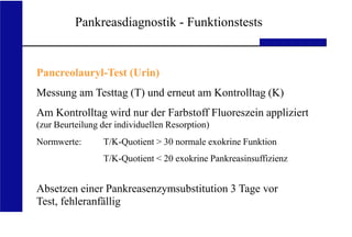 UKA Medizinische Klinik III RWTH Aachen
Pankreasdiagnostik - Funktionstests
Pancreolauryl-Test (Urin)
Messung am Testtag (T) und erneut am Kontrolltag (K)
Am Kontrolltag wird nur der Farbstoff Fluoreszein appliziert
(zur Beurteilung der individuellen Resorption)
Normwerte: T/K-Quotient > 30 normale exokrine Funktion
T/K-Quotient < 20 exokrine Pankreasinsuffizienz
Absetzen einer Pankreasenzymsubstitution 3 Tage vor
Test, fehleranfällig
 