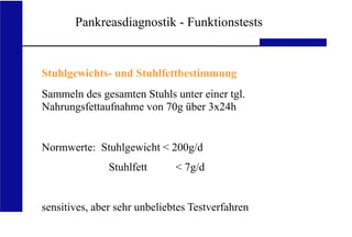 UKA Medizinische Klinik III RWTH Aachen
Pankreasdiagnostik - Funktionstests
Stuhlgewichts- und Stuhlfettbestimmung
Sammeln des gesamten Stuhls unter einer tgl.
Nahrungsfettaufnahme von 70g über 3x24h
Normwerte: Stuhlgewicht < 200g/d
Stuhlfett < 7g/d
sensitives, aber sehr unbeliebtes Testverfahren
 