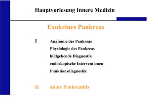 UKA Medizinische Klinik III RWTH Aachen
Hauptvorlesung Innere Medizin
Exokrines Pankreas
I
II
Anatomie des Pankreas
Physiologie des Pankreas
bildgebende Diagnostik
endoskopische Interventionen
Funktionsdiagnostik
akute Pankreatitis
 