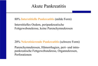 UKA Medizinische Klinik III RWTH Aachen
Akute Pankreatitis
80% Interstitielle Pankreatitis (milde Form)
Interstitielles Oedem, peripankreatische
Fettgewebsnekrose, keine Parenchymnekrosen
20% Nekrotisierende Pankreatitis (schwere Form)
Parenchymnekrosen, Hämorrhagien, peri- und intra-
pankreatische Fettgewebsnekrose, Organnekrosen,
Perforationen
 
