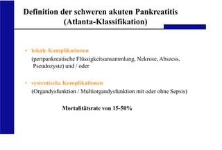 UKA Medizinische Klinik III RWTH Aachen
Definition der schweren akuten Pankreatitis
(Atlanta-Klassifikation)
• lokale Komplikationen
(peripankreatische Flüssigkeitsansammlung, Nekrose, Abszess,
Pseudozyste) und / oder
• systemische Komplikationen
(Organdysfunktion / Multiorgandysfunktion mit oder ohne Sepsis)
Mortalitätsrate von 15-50%
 