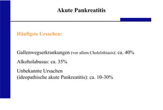 UKA Medizinische Klinik III RWTH Aachen
Akute Pankreatitis
Häufigste Ursachen:
Gallenwegserkrankungen (vor allem Cholelithiasis): ca. 40%
Alkoholabusus: ca. 35%
Unbekannte Ursachen
(ideopathische akute Pankreatitis): ca. 10-30%
 