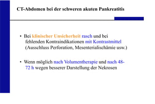 UKA Medizinische Klinik III RWTH Aachen
CT-Abdomen bei der schweren akuten Pankreatitis
• Bei klinischer Unsicherheit rasch und bei
fehlenden Kontraindikationen mit Kontrastmittel
(Ausschluss Perforation, Mesenterialischämie usw.)
• Wenn möglich nach Volumentherapie und nach 48-
72 h wegen besserer Darstellung der Nekrosen
 