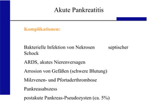 UKA Medizinische Klinik III RWTH Aachen
Akute Pankreatitis
Komplikationen:
Bakterielle Infektion von Nekrosen septischer
Schock
ARDS, akutes Nierenversagen
Arrosion von Gefäßen (schwere Blutung)
Milzvenen- und Pfortaderthrombose
Pankreasabszess
postakute Pankreas-Pseudozysten (ca. 5%)
 