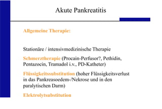 UKA Medizinische Klinik III RWTH Aachen
Akute Pankreatitis
Allgemeine Therapie:
Stationäre / intensivmedizinische Therapie
Schmerztherapie (Procain-Perfusor?, Pethidin,
Pentazocin, Tramadol i.v., PD-Katheter)
Flüssigkeitssubstitution (hoher Flüssigkeitsverlust
in das Pankreasoedem-/Nekrose und in den
paralytischen Darm)
Elektrolytsubstitution
 