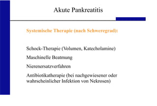 UKA Medizinische Klinik III RWTH Aachen
Akute Pankreatitis
Systemische Therapie (nach Schweregrad):
Schock-Therapie (Volumen, Katecholamine)
Maschinelle Beatmung
Nierenersatzverfahren
Antibiotikatherapie (bei nachgewiesener oder
wahrscheinlicher Infektion von Nekrosen)
 