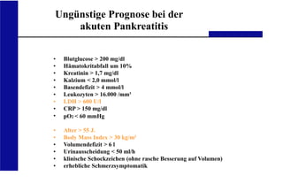 UKA Medizinische Klinik III RWTH Aachen
Ungünstige Prognose bei der
akuten Pankreatitis
•
•
•
•
•
•
•
•
•
•
•
•
•
•
•
Blutglucose > 200 mg/dl
Hämatokritabfall um 10%
Kreatinin > 1,7 mg/dl
Kalzium < 2,0 mmol/l
Basendefizit > 4 mmol/l
Leukozyten > 16.000 /mm³
LDH > 600 U/l
CRP > 150 mg/dl
pO2 < 60 mmHg
Alter > 55 J.
Body Mass Index > 30 kg/m²
Volumendefizit > 6 l
Urinausscheidung < 50 ml/h
klinische Schockzeichen (ohne rasche Besserung auf Volumen)
erhebliche Schmerzsymptomatik
 