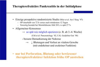 UKA Medizinische Klinik III RWTH Aachen
Therapierefraktäre Pankreatitis in der Initialphase
• Einzige prospektive randomisierte Studie (Mier et al. Am J Surg ´97)
– OP innerhalb von 72 h versus nach mindestens 12 Tagen
– Vorzeitig beendet bei Mortalitätsrate früh 56% vs spät 27 %
• Allgemeiner Konsensus
so spät wie möglich operieren (z. B. ab 3.-4. Woche)
(Uhl et al. Pancreatology ´02, U.K. Guideline Gut ´98)
- bessere Demarkierung der Nekrose
Blutungen und Verlust an vitalem Gewebe
(mit endokriner und exokriner Funktion)
• nur bei Perforation, Blutung oder bewiesener
therapierefraktärer Infektion frühe OP anstreben
 