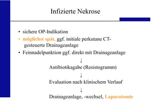 UKA Medizinische Klinik III RWTH Aachen
Infizierte Nekrose
• sichere OP-Indikation
• möglichst spät, ggf. initiale perkutane CT-
gesteuerte Drainageanlage
• Feinnadelpunktion ggf. direkt mit Drainageanlage
Antibiotikagabe (Resistogramm)
Evaluation nach klinischem Verlauf
Drainageanlage, -wechsel, Laparatomie
 
