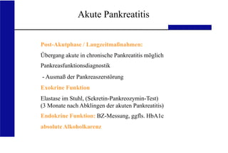 UKA Medizinische Klinik III RWTH Aachen
Akute Pankreatitis
Post-Akutphase / Langzeitmaßnahmen:
Übergang akute in chronische Pankreatitis möglich
Pankreasfunktionsdiagnostik
- Ausmaß der Pankreaszerstörung
Exokrine Funktion
Elastase im Stuhl, (Sekretin-Pankreozymin-Test)
(3 Monate nach Abklingen der akuten Pankreatitis)
Endokrine Funktion: BZ-Messung, ggfls. HbA1c
absolute Alkoholkarenz
 
