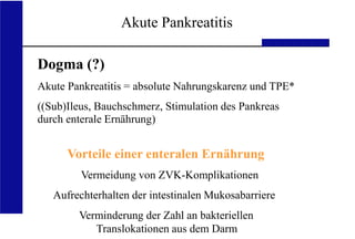 UKA Medizinische Klinik III RWTH Aachen
Akute Pankreatitis
Dogma (?)
Akute Pankreatitis = absolute Nahrungskarenz und TPE*
((Sub)Ileus, Bauchschmerz, Stimulation des Pankreas
durch enterale Ernährung)
Vorteile einer enteralen Ernährung
Vermeidung von ZVK-Komplikationen
Aufrechterhalten der intestinalen Mukosabarriere
Verminderung der Zahl an bakteriellen
Translokationen aus dem Darm
 