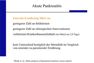 UKA Medizinische Klinik III RWTH Aachen
Akute Pankreatitis
Marik et. al., Meta-analysis of parenteral nutrition versus enteral
Enterale Ernährung führt zu:
geringerer Zahl an Infektionen
geringerer Zahl an chirurgischen Interventionen
verkürztem Krankenhausaufenthalt (im Mittel um 2,9 Tage)
kein Unterschied bezüglich der Mortalität im Vergleich
von enteraler zu parenteraler Ernährung
 