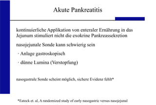 UKA Medizinische Klinik III RWTH Aachen
Akute Pankreatitis
kontinuierliche Applikation von enteraler Ernährung in das
Jejunum stimuliert nicht die exokrine Pankreassekretion
nasojejunale Sonde kann schwierig sein
· Anlage gastroskopisch
· dünne Lumina (Verstopfung)
nasogastrale Sonde scheint möglich, sichere Evidenz fehlt*
*Eatock et. al, A randomized study of early nasogastric versus nasojejunal
 