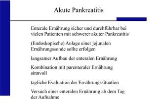 UKA Medizinische Klinik III RWTH Aachen
Akute Pankreatitis
Enterale Ernährung sicher und durchführbar bei
vielen Patienten mit schwerer akuter Pankreatitis
(Endoskopische) Anlage einer jejunalen
Ernährungssonde sollte erfolgen
langsamer Aufbau der enteralen Ernährung
Kombination mit parenteraler Ernährung
sinnvoll
tägliche Evaluation der Ernährungssituation
Versuch einer enteralen Ernährung ab dem Tag
der Aufnahme
 