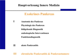 UKA Medizinische Klinik III RWTH Aachen
Hauptvorlesung Innere Medizin
Exokrines Pankreas
I
II
III
Anatomie des Pankreas
Physiologie des Pankreas
bildgebende Diagnostik
endoskopische Interventionen
Funktionsdiagnostik
akute Pankreatitis
chronische Pankreatitis & Pankreastumore
 