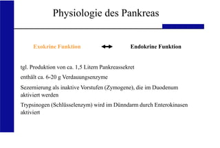 UKA Medizinische Klinik III RWTH Aachen
Physiologie des Pankreas
Exokrine Funktion Endokrine Funktion
tgl. Produktion von ca. 1,5 Litern Pankreassekret
enthält ca. 6-20 g Verdauungsenzyme
Sezernierung als inaktive Vorstufen (Zymogene), die im Duodenum
aktiviert werden
Trypsinogen (Schlüsselenzym) wird im Dünndarm durch Enterokinasen
aktiviert
 