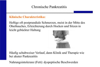 UKA Medizinische Klinik III, RWTH Aachen
Medizinische Klinik III RWTH Aachen
Chronische Pankreatitis
Klinische Charakteristika:
Heftige oft postprandiale Schmerzen, meist in der Mitte des
Oberbauches, Erleichterung durch Hocken und Sitzen in
leicht gebückter Haltung
Häufig schubweiser Verlauf, dann Klinik und Therapie wie
bei akuter Pankreatitis
Nahrungsintoleranz (Fett): dyspeptische Beschwerden
 