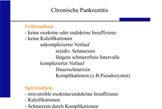 UKA Medizinische Klinik III RWTH Aachen
Frühstadium
- keine exokrine oder endokrine Insuffizienz
- keine Kalzifikationen
unkomplizierter Verlauf
rezidiv. Schmerzen
längere schmerzfreie Intervalle
komplizierter Verlauf
Dauerschmerzen
Komplikationen (z.B.Pseudozysten)
Spätstadium
- irreversible exokrine/endokrine Insuffizienz
- Kalzifikationen
- Schmerzen durch Komplikationen
Chronische Pankreatitis
 