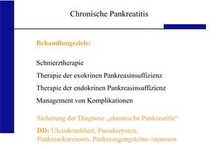 UKA Medizinische Klinik III RWTH Aachen
Chronische Pankreatitis
Behandlungsziele:
Schmerztherapie
Therapie der exokrinen Pankreasinsuffizienz
Therapie der endokrinen Pankreasinsuffizienz
Management von Komplikationen
Sicherung der Diagnose „chronische Pankreatitis“
DD: Ulcuskrankheit, Pseudozysten,
Pankreaskarzinom, Pankreasgangsteine-/stenosen
 