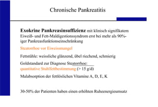 UKA Medizinische Klinik III RWTH Aachen
Chronische Pankreatitis
Exokrine Pankreasinsuffizienz mit klinisch signifikatem
Eiweiß- und Fett-Maldigestionssyndrom erst bei mehr als 90%-
iger Pankreasfunktionseinschränkung
Steatorrhoe vor Eiweissmangel
Fettstühle: weissliche glänzend, übel riechend, schmierig
Goldstandard zur Diagnose Steatorrhoe:
quantitative Stuhlfettbestimmung (> 15 g/d)
Malabsorption der fettlöslichen Vitamine A, D, E, K
30-50% der Patienten haben einen erhöhten Ruheenergieumsatz
 