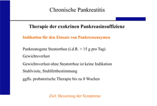 UKA Medizinische Klinik III RWTH Aachen
Chronische Pankreatitis
Therapie der exokrinen Pankreasinsuffizienz
Indikation für den Einsatz von Pankreasenzymen
Pankreatogene Steatorrhoe (i.d.R. > 15 g pro Tag)
Gewichtsverlust
Gewichtsverlust ohne Steatorrhoe ist keine Indikation
Stuhlvisite, Stuhlfettbestimmung
ggfls. probatorische Therapie bis zu 8 Wochen
Ziel: Besserung der Symptome
 