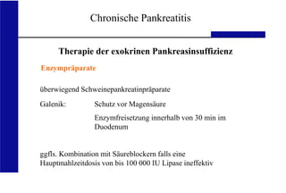 UKA Medizinische Klinik III RWTH Aachen
Chronische Pankreatitis
Therapie der exokrinen Pankreasinsuffizienz
Enzympräparate
überwiegend Schweinepankreatinpräparate
Galenik: Schutz vor Magensäure
Enzymfreisetzung innerhalb von 30 min im
Duodenum
ggfls. Kombination mit Säureblockern falls eine
Hauptmahlzeitdosis von bis 100 000 IU Lipase ineffektiv
 