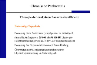 UKA Medizinische Klinik III RWTH Aachen
Chronische Pankreatitis
Therapie der exokrinen Pankreasinsuffizienz
Notwendige Tagesdosis
Dosierung eines Pankreasenzympräparates ist individuell
sinnvolle Anfangsdosis 25 000 bis 50 000 IU Lipase pro
Hauptmahlzeit (enspricht ca. 5-10% der Pankreasfunktion)
Dosierung der Nebenmahlzeiten nach deren Umfang
Überprüfung der Medikamenteneinnahme durch
Chymotrypsinmessung im Stuhl möglich
 
