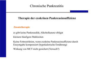 UKA Medizinische Klinik III RWTH Aachen
Chronische Pankreatitis
Therapie der exokrinen Pankreasinsuffizienz
Zusatztherapie
es gibt keine Pankreasdiät, Alkoholkarenz obligat
kleinere häufigere Mahlzeiten
Keine Fettrestriktion, wenn exokrine Pankreasinsuffizienz durch
Enzymgabe kompensiert (hypokalorische Ernährung)
Wirkung von MCT nicht gesichert (Versuch?)
 