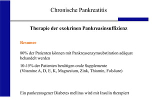 UKA Medizinische Klinik III RWTH Aachen
Chronische Pankreatitis
Resumee
80% der Patienten können mit Pankreasenzymsubstitution adäquat
behandelt werden
10-15% der Patienten benötigen orale Supplemente
(Vitamine A, D, E, K, Magnesium, Zink, Thiamin, Folsäure)
Ein pankreatogener Diabetes mellitus wird mit Insulin therapiert
Therapie der exokrinen Pankreasinsuffizienz
 