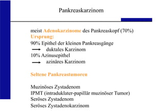 UKA Medizinische Klinik III RWTH Aachen
meist Adenokarzinome des Pankreaskopf (70%)
Ursprung:
90% Epithel der kleinen Pankreasgänge
duktales Karzinom
10% Azinusepithel
azinäres Karzinom
Seltene Pankreastumoren
Muzinöses Zystadenom
IPMT (intraduklater-papillär muzinöser Tumor)
Seröses Zystadenom
Seröses Zystadenokarzinom
Pankreaskarzinom
 
