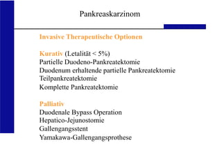 UKA Medizinische Klinik III RWTH Aachen
Invasive Therapeutische Optionen
Kurativ (Letalität < 5%)
Partielle Duodeno-Pankreatektomie
Duodenum erhaltende partielle Pankreatektomie
Teilpankreatektomie
Komplette Pankreatektomie
Palliativ
Duodenale Bypass Operation
Hepatico-Jejunostomie
Gallengangsstent
Yamakawa-Gallengangsprothese
Pankreaskarzinom
 