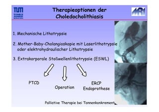 Palliative Therapie bei Tonnenkonkrement
Therapieoptionen der
Choledocholithiasis
1. Mechanische Lithotrypsie
2. Mother-Baby-Cholangioskopie mit Laserlithotrypsie
oder elektrohydraulischer Lithotrypsie
3. Extrakorporale Stoßwellenlithotrypsie (ESWL)
Operation
ERCP
Endoprothese
PTCD
 