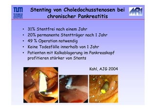 Stenting von Choledochusstenosen bei
chronischer Pankreatitis
•
•
•
•
•
31% Stentfrei nach einem Jahr
20% permanente Stentträger nach 1 Jahr
49 % Operation notwendig
Keine Todesfälle innerhalb von 1 Jahr
Patienten mit Kalkablagerung im Pankreaskopf
profitieren stärker von Stents
Kahl, AJG 2004
 
