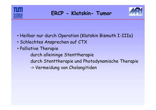 ERCP - Klatskin- Tumor
• Heilbar nur durch Operation (Klatskin Bismuth I-IIIa)
• Schlechtes Ansprechen auf CTX
• Palliative Therapie
durch alleininge Stenttherapie
durch Stenttherapie und Photodynamische Therapie
-> Vermeidung von Cholangitiden
 